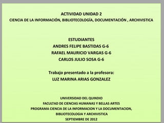 ACTIVIDAD UNIDAD 2
CIENCIA DE LA INFORMACIÓN, BIBLIOTECOLOGÍA, DOCUMENTACIÓN , ARCHIVISTICA



                            ESTUDIANTES
                      ANDRES FELIPE BASTIDAS G-6
                     RAFAEL MAURICIO VARGAS G-6
                        CARLOS JULIO SOSA G-6

                   Trabajo presentado a la profesora:
                     LUZ MARINA ARIAS GONZALEZ



                          UNIVERSIDAD DEL QUINDIO
                FACULTAD DE CIENCIAS HUMANAS Y BELLAS ARTES
          PROGRAMA CIENCIA DE LA INFORMACION Y LA DOCUMENTACION,
                       BIBLIOTECOLOGIA Y ARCHIVISTICA
                             SEPTIEMBRE DE 2012
 
