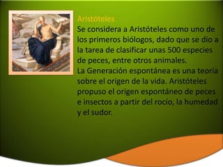 Aristóteles
Se considera a Aristóteles como uno de
los primeros biólogos, dado que se dio a
la tarea de clasificar unas 500 especies
de peces, entre otros animales.
La Generación espontánea es una teoría
sobre el origen de la vida. Aristóteles
propuso el origen espontáneo de peces
e insectos a partir del rocío, la humedad
y el sudor.
 