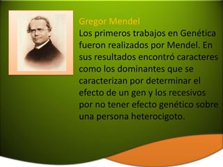 Gregor Mendel
Los primeros trabajos en Genética
fueron realizados por Mendel. En
sus resultados encontró caracteres
como los dominantes que se
caracterizan por determinar el
efecto de un gen y los recesivos
por no tener efecto genético sobre
una persona heterocigoto.
 