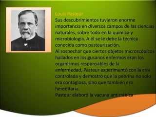 Louis Pasteur
Sus descubrimientos tuvieron enorme
importancia en diversos campos de las ciencias
naturales, sobre todo en la química y
microbiología. A él se le debe la técnica
conocida como pasteurización.
Al sospechar que ciertos objetos microscópicos
hallados en los gusanos enfermos eran los
organismos responsables de la
enfermedad, Pasteur experimentó con la cría
controlada y demostró que la pebrina no solo
era contagiosa, sino que también era
hereditaria.
Pasteur elaboró la vacuna antirrábica
 