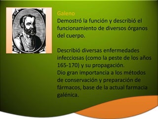 Galeno
Demostró la función y describió el
funcionamiento de diversos órganos
del cuerpo.

Describió diversas enfermedades
infecciosas (como la peste de los años
165-170) y su propagación.
Dio gran importancia a los métodos
de conservación y preparación de
fármacos, base de la actual farmacia
galénica.
 