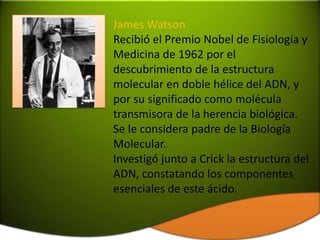 James Watson
Recibió el Premio Nobel de Fisiología y
Medicina de 1962 por el
descubrimiento de la estructura
molecular en doble hélice del ADN, y
por su significado como molécula
transmisora de la herencia biológica.
Se le considera padre de la Biología
Molecular.
Investigó junto a Crick la estructura del
ADN, constatando los componentes
esenciales de este ácido.
 