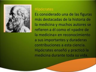 Hipócrates
Es considerado una de las figuras
más destacadas de la historia de
la medicina y muchos autores se
refieren a él como el «padre de
la medicina» en reconocimiento
a sus importantes y duraderas
contribuciones a esta ciencia.
Hipócrates enseñó y practicó la
medicina durante toda su vida.
 
