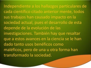Independiente a los hallazgos particulares de
cada científico citado anterior mente, todos
sus trabajos han causado impacto en la
sociedad actual, pues el desarrollo de esta
depende de la evolución de las
investigaciones. También hay que resaltar
que a estos avances en la ciencia se le han
dado tanto usos benéficos como
maléficos, pero de una u otra forma han
transformado la sociedad.
 