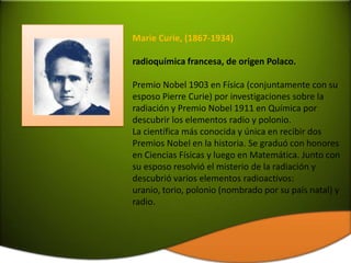 Marie Curie, (1867-1934)

radioquímica francesa, de origen Polaco.

Premio Nobel 1903 en Física (conjuntamente con su
esposo Pierre Curie) por investigaciones sobre la
radiación y Premio Nobel 1911 en Química por
descubrir los elementos radio y polonio.
La científica más conocida y única en recibir dos
Premios Nobel en la historia. Se graduó con honores
en Ciencias Físicas y luego en Matemática. Junto con
su esposo resolvió el misterio de la radiación y
descubrió varios elementos radioactivos:
uranio, torio, polonio (nombrado por su país natal) y
radio.
 