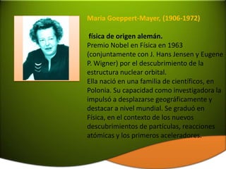 Maria Goeppert-Mayer, (1906-1972)

 física de origen alemán.
Premio Nobel en Física en 1963
(conjuntamente con J. Hans Jensen y Eugene
P. Wigner) por el descubrimiento de la
estructura nuclear orbital.
Ella nació en una familia de científicos, en
Polonia. Su capacidad como investigadora la
impulsó a desplazarse geográficamente y
destacar a nivel mundial. Se graduó en
Física, en el contexto de los nuevos
descubrimientos de partículas, reacciones
atómicas y los primeros aceleradores.
 