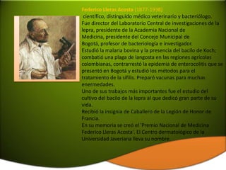 Federico Lleras Acosta (1877-1938)
 científico, distinguido médico veterinario y bacteriólogo.
Fue director del Laboratorio Central de investigaciones de la
lepra, presidente de la Academia Nacional de
Medicina, presidente del Concejo Municipal de
Bogotá, profesor de bacteriología e investigador.
Estudió la malaria bovina y la presencia del bacilo de Koch;
combatió una plaga de langosta en las regiones agrícolas
colombianas, contrarrestó la epidemia de enterocolitis que se
presentó en Bogotá y estudió los métodos para el
tratamiento de la sífilis. Preparó vacunas para muchas
enermedades.
Uno de sus trabajos más importantes fue el estudio del
cultivo del bacilo de la lepra al que dedicó gran parte de su
vida.
Recibió la insignia de Caballero de la Legión de Honor de
Francia.
En su memoria se creó el 'Premio Nacional de Medicina
Federico Lleras Acosta'. El Centro dermatológico de la
Universidad Javeriana lleva su nombre.
 