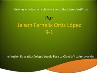 Visiones erradas de la ciencia y consulta sobre científicos

                    Por
         Jeison Fernelix Ortiz López
                    9-1


Institución Educativa Colegio Loyola Para La Ciencia Y La Innovación
 