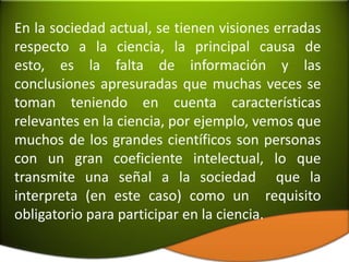 En la sociedad actual, se tienen visiones erradas
respecto a la ciencia, la principal causa de
esto, es la falta de información y las
conclusiones apresuradas que muchas veces se
toman teniendo en cuenta características
relevantes en la ciencia, por ejemplo, vemos que
muchos de los grandes científicos son personas
con un gran coeficiente intelectual, lo que
transmite una señal a la sociedad que la
interpreta (en este caso) como un requisito
obligatorio para participar en la ciencia.
 