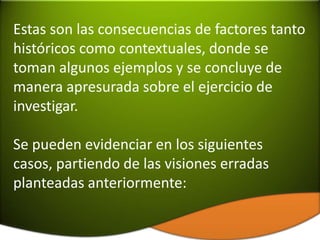 Estas son las consecuencias de factores tanto
históricos como contextuales, donde se
toman algunos ejemplos y se concluye de
manera apresurada sobre el ejercicio de
investigar.

Se pueden evidenciar en los siguientes
casos, partiendo de las visiones erradas
planteadas anteriormente:
 