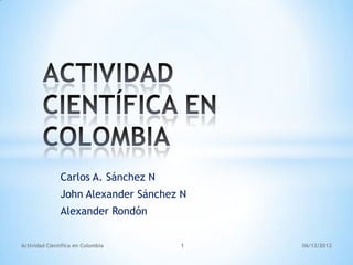 Carlos A. Sánchez N
               John Alexander Sánchez N
               Alexander Rondón


Actividad Científica en Colombia     1    06/12/2012
 