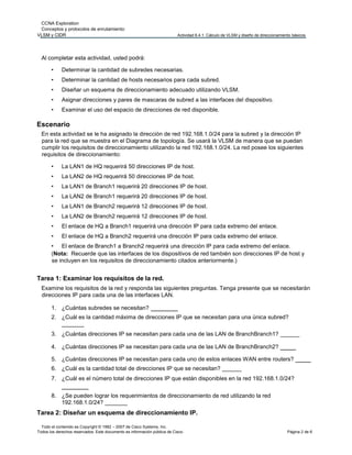 CCNA Exploration
Conceptos y protocolos de enrutamiento:
VLSM y CIDR Actividad 6.4.1: Cálculo de VLSM y diseño de direccionamiento básicos
Todo el contenido es Copyright © 1992 – 2007 de Cisco Systems, Inc.
Todos los derechos reservados. Este documento es información pública de Cisco. Página 2 de 6
Al completar esta actividad, usted podrá:
• Determinar la cantidad de subredes necesarias.
• Determinar la cantidad de hosts necesarios para cada subred.
• Diseñar un esquema de direccionamiento adecuado utilizando VLSM.
• Asignar direcciones y pares de mascaras de subred a las interfaces del dispositivo.
• Examinar el uso del espacio de direcciones de red disponible.
Escenario
En esta actividad se le ha asignado la dirección de red 192.168.1.0/24 para la subred y la dirección IP
para la red que se muestra en el Diagrama de topología. Se usará la VLSM de manera que se puedan
cumplir los requisitos de direccionamiento utilizando la red 192.168.1.0/24. La red posee los siguientes
requisitos de direccionamiento:
• La LAN1 de HQ requerirá 50 direcciones IP de host.
• La LAN2 de HQ requerirá 50 direcciones IP de host.
• La LAN1 de Branch1 requerirá 20 direcciones IP de host.
• La LAN2 de Branch1 requerirá 20 direcciones IP de host.
• La LAN1 de Branch2 requerirá 12 direcciones IP de host.
• La LAN2 de Branch2 requerirá 12 direcciones IP de host.
• El enlace de HQ a Branch1 requerirá una dirección IP para cada extremo del enlace.
• El enlace de HQ a Branch2 requerirá una dirección IP para cada extremo del enlace.
• El enlace de Branch1 a Branch2 requerirá una dirección IP para cada extremo del enlace.
(Nota: Recuerde que las interfaces de los dispositivos de red también son direcciones IP de host y
se incluyen en los requisitos de direccionamiento citados anteriormente.)
Tarea 1: Examinar los requisitos de la red.
Examine los requisitos de la red y responda las siguientes preguntas. Tenga presente que se necesitarán
direcciones IP para cada una de las interfaces LAN.
1. ¿Cuántas subredes se necesitan? _______
2. ¿Cuál es la cantidad máxima de direcciones IP que se necesitan para una única subred?
_______
3. ¿Cuántas direcciones IP se necesitan para cada una de las LAN de BranchBranch1? ______
4. ¿Cuántas direcciones IP se necesitan para cada una de las LAN de BranchBranch2? ____
5. ¿Cuántas direcciones IP se necesitan para cada uno de estos enlaces WAN entre routers? ____
6. ¿Cuál es la cantidad total de direcciones IP que se necesitan? ______
7. ¿Cuál es el número total de direcciones IP que están disponibles en la red 192.168.1.0/24?
_______
8. ¿Se pueden lograr los requerimientos de direccionamiento de red utilizando la red
192.168.1.0/24? _______
Tarea 2: Diseñar un esquema de direccionamiento IP.
 