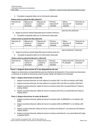 CCNA Exploration
Conceptos y protocolos de enrutamiento:
VLSM y CIDR Actividad 6.4.1: Cálculo de VLSM y diseño de direccionamiento básicos
Todo el contenido es Copyright © 1992 – 2007 de Cisco Systems, Inc.
Todos los derechos reservados. Este documento es información pública de Cisco. Página 5 de 6
2. Complete la siguiente tabla con la información adecuada.
Enlace entre la subred de HQ y Branch1
Dirección de
red
Máscara de
subred en
decimales
Mascara de
subred en
prefijo
Primera
dirección IP
utilizable
Última
dirección IP
utilizable
Dirección de
broadcast
3. Asigne la próxima subred disponible para el enlace entre los r
4. Complete la siguiente tabla con la información adecuada.
Enlace entre la subred de HQ y Branch2
outers de HQ y Branch2.
Dirección de
red
Máscara de
subred en
decimales
Mascara de
subred en
prefijo
Primera
dirección IP
utilizable
Última
dirección IP
utilizable
Dirección de
broadcast
5. Asigne la próxima subred disponible para el enlace entre los r
6. Complete la siguiente tabla con la información adecuada.
Enlace entre la subred de Branch1 y Branch2
outers de Branch1 y Branch2.
Dirección de
red
Máscara de
subred en
decimales
Mascara de
subred en
prefijo
Primera
dirección IP
utilizable
Última dirección
IP utilizable
Dirección de
broadcast
Tarea 3: Asignar direcciones IP a los dispositivos de red.
Asignar las direcciones correspondientes para las interfaces del dispositivo. Documentar las direcciones
a utilizarse en la tabla de direcciones proporcionada debajo del Diagrama de topología.
Paso 1: Asigne direcciones al router HQ.
1. Asigne la primera dirección de host válida en la subred LAN 1 de HQ a la interfaz LAN Fa0/0.
2. Asigne la primera dirección de host válida en la subred LAN 2 de HQ a la interfaz LAN Fa0/1.
3. Asigne la primera dirección válida de host en el enlace entre HQ y la subred Branch1 hasta la
interfaz S0/0/0.
4. Asigne la primera dirección válida de host en el enlace entre HQ y la subred Branch2 hasta la
interfaz S0/0/1.
Paso 2: Asigne direcciones al router de Branch1.
1. Asigne la primera dirección válida de host en la subred LAN1 de BRANCH1 a la interfaz LAN
Fa0/0.
2. Asigne la primera dirección válida de host en la subred LAN2 de BRANCH1 a la interfaz LAN
Fa0/1.
3. Asigne la última dirección válida de host en el enlace entre Branch1 y la subred de HQ hasta la
interfaz S0/0/0.
4. Asigne la primera dirección válida de host en el enlace entre Branch1 y la subred Branch2 hasta
la interfaz S0/0/1.
 