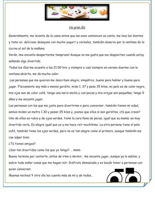 Un gran día

Generalmente, me levanto de la cama antes que las aves comiencen su canto, me lavo los dientes

y tomo un delicioso desayuno con mucho yogurt y cereales, también observo por la ventana de la

cocina el sol de la mañana.

Verán, ¡me encanta despertarme temprano! Aunque no me gusta que me despierten cuando estoy

soñando algo divertido.

Todos los días me acuesto a las 21:00 hrs. y siempre o casi siempre en verano duermo con la

ventana abierta, me da mucho calor.

Las personas que me quieren me describen alegre, simpático, bueno para hablar y bueno para

jugar. Físicamente soy más o menos gordito, mido 1. 37 y peso 35 kilos, mi pelo es de color negro,

mis ojos son de color café, tengo una nariz ancha y con pecas y mis orejas son pequeñas, tengo 9

años y me encanta jugar.

Las personas con las que me junto para divertirme o para conversar, también tienen mi edad,

ambos miden un metro 1.30 y pesan 35 kilos y, pienso que ellos sí son gorditos, ¿tú que crees?

Uno de ellos es rubio y de ojos verdes, tiene la cara llena de pecas, igual que su mamá; es muy

divertido verlo. Es alegre igual que yo y me hace reír muchísimo. La otra persona tiene el pelo

café, también tiene los ojos verdes, pero no es tan alegre como el primero, aunque también me

cae súper bien.

¿Tú tienes amigos?

¿Son tan divertidos como los que yo tengo? … mmm

Bueno termino por contarte, antes de irme a dormir, me encanta jugar, aunque ya lo sabías, y

sobre todo soñar cosas que me hagan reír. Disfruto demasiado y es bacán tener a personas con

quien conversar.

¡Buenas noches! Y otro día les cuento más de mí y de todos…
 