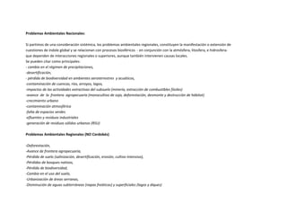 Problemas Ambientales Nacionales:
Si partimos de una consideración sistémica, los problemas ambientales regionales, constituyen la manifestación o extensión de
cuestiones de índole global y se relacionan con procesos biosféricos - en conjunción con la atmósfera, litosfera, e hidrosfera-
que dependen de interacciones regionales o superiores, aunque también intervienen causas locales.
Se pueden citar como principales:
- cambio en el régimen de precipitaciones,
-desertificación,
- pérdida de biodiversidad en ambientes aeroterrestres y acuáticos,
-contaminación de cuencas, ríos, arroyos, lagos,
-impactos de las actividades extractivas del subsuelo (minería, extracción de combustibles fósiles)
-avance de la frontera agropecuaria (monocultivo de soja, deforestación, desmonte y destrucción de hábitat)
-crecimiento urbano
-contaminación atmosférica
-falta de espacios verdes
-efluentes y residuos industriales
-generación de residuos sólidos urbanos (RSU)
Problemas Ambientales Regionales (NO Cordobés)
-Deforestación,
-Avance de frontera agropecuaria,
-Pérdida de suelo (salinización, desertificación, erosión, cultivo intensivo),
-Pérdidas de bosques nativos,
-Pérdida de biodiversidad,
-Cambio en el uso del suelo,
-Urbanización de áreas serranas,
-Disminución de aguas subterráneas (napas freáticas) y superficiales (lagos y diques)
 