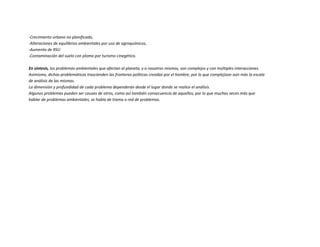 -Crecimiento urbano no planificado,
-Alteraciones de equilibrios ambientales por uso de agroquímicos,
-Aumento de RSU
-Contaminación del suelo con plomo por turismo cinegético.
En síntesis, los problemas ambientales que afectan al planeta, y a nosotros mismos, son complejos y con múltiples interacciones.
Asimismo, dichas problemáticas trascienden las fronteras políticas creadas por el hombre, por lo que complejizan aún más la escala
de análisis de las mismas.
La dimensión y profundidad de cada problema dependerán desde el lugar donde se realice el análisis.
Algunos problemas pueden ser causas de otros, como así también consecuencia de aquellos, por lo que muchas veces más que
hablar de problemas ambientales, se habla de trama o red de problemas.
 
