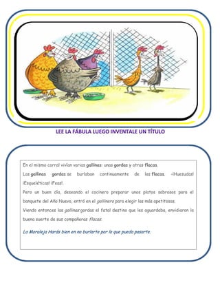 En el mismo corral vivían varias gallinas: unas gordas y otras flacas.

Las gallinas   gordas se   burlaban    continuamente     de    las flacas.   -¡Huesudas!

¡Esqueléticas! ¡Feas!.

Pero un buen día, deseando el cocinero preparar unos platos sabrosos para el

banquete del Año Nuevo, entró en el gallinero para elegir las más apetitosas.

Viendo entonces las gallinas gordas el fatal destino que les aguardaba, envidiaron la

buena suerte de sus compañeras flacas.

La Moraleja Harás bien en no burlarte por lo que pueda pasarte.
 