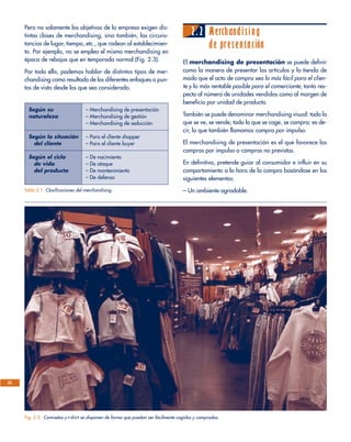Pero no solamente los objetivos de la empresa exigen dis-
tintas clases de merchandising, sino también, las circuns-
tancias de lugar, tiempo, etc., que rodean al establecimien-
to. Por ejemplo, no se emplea el mismo merchandising en
época de rebajas que en temporada normal (Fig. 2.3).
Por todo ello, podemos hablar de distintos tipos de mer-
chandising como resultado de los diferentes enfoques o pun-
tos de vista desde los que sea considerado.
2.2 Merchandising
de presentación
El merchandising de presentación se puede definir
como la manera de presentar los artículos y la tienda de
modo que el acto de compra sea lo más fácil para el clien-
te y lo más rentable posible para el comerciante, tanto res-
pecto al número de unidades vendidas como al margen de
beneficio por unidad de producto.
También se puede denominar merchandising visual: todo lo
que se ve, se vende; todo lo que se coge, se compra; es de-
cir, lo que también llamamos compra por impulso.
El merchandising de presentación es el que favorece las
compras por impulso o compras no previstas.
En definitiva, pretende guiar al consumidor e influir en su
comportamiento a la hora de la compra basándose en los
siguientes elementos:
– Un ambiente agradable.
22
Fig. 2.3. Camisetas y t-shirt se disponen de forma que puedan ser fácilmente cogidas y compradas.
Según su – Merchandising de presentación
naturaleza – Merchandising de gestión
– Merchandising de seducción
Según la situación – Para el cliente shopper
del cliente – Para el cliente buyer
Según el ciclo – De nacimiento
de vida – De ataque
del producto – De mantenimiento
– De defensa
Tabla 2.1. Clasificaciones del merchandising.
 