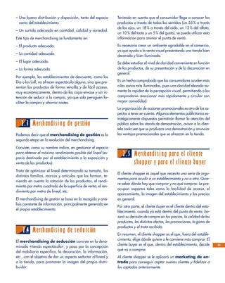 – Una buena distribución y disposición, tanto del espacio
como del establecimiento.
– Un surtido adecuado en cantidad, calidad y variedad.
Este tipo de merchandising se fundamenta en:
– El producto adecuado.
– La cantidad adecuada.
– El lugar adecuado.
– La forma adecuada.
Por ejemplo, los establecimientos de descuento, como los
Dia o los Lidl, no ofrecen espectáculo alguno, sino que pre-
sentan los productos de forma sencilla y de fácil acceso,
muy económicamente, dentro de las cajas-envase y sin in-
tención de seducir a la compra, ya que sólo persiguen fa-
cilitar la compra y ahorrar costes.
2.3 Merchandising de gestión
Podemos decir que el merchandising de gestión es la
segunda etapa en la evolución del merchandising.
Consiste, como su nombre indica, en gestionar el espacio
para obtener el máximo rendimiento posible del lineal (es-
pacio destinado por el establecimiento a la exposición y
venta de los productos).
Trata de optimizar el lineal determinando su tamaño, las
distintas familias, marcas y artículos que los forman, te-
niendo en cuenta la rotación de los productos, el rendi-
miento por metro cuadrado de la superficie de venta, el ren-
dimiento por metro de lineal, etc.
El merchandising de gestión se basa en la recogida y aná-
lisis constante de información, principalmente generada en
el propio establecimiento.
2.4 Merchandising de seducción
El merchandising de seducción consiste en la deno-
minada «tienda espectáculo», y pasa por la concepción
del mobiliario específico, la decoración, la información,
etc., con el objetivo de dar un aspecto seductor al lineal y
a la tienda, para promover la imagen del propio distri-
buidor.
Teniendo en cuenta que el consumidor llega a conocer los
productos a través de todos los sentidos (un 55 % a través
de los ojos, un 18 % a través del oído, un 12 % del olfato,
un 10 % del tacto y un 5 % del gusto), se puede utilizar esta
información para animar el punto de venta.
Es necesario crear un ambiente agradable en el comercio,
ya que ayuda a la venta visual presentando una tienda bien
decorada y bien iluminada.
Se debe estudiar el nivel de claridad conveniente en función
de los productos, de su presentación y de la decoración en
general.
Es un hecho comprobado que los consumidores acuden más
a las zonas más iluminadas, pues una claridad elevada au-
menta la rapidez de la percepción visual, permitiendo a los
compradores reaccionar más rápidamente y circular con
mayor comodidad.
La organización de acciones promocionales es otro de los as-
pectos a tener en cuenta. Algunos elementos publicitarios es-
tratégicamente dispuestos permitirán llamar la atención del
público sobre los stands de demostración, avisar a la clien-
tela cada vez que se produzca una demostración y anunciar
las ventajas promocionales que se ofrezcan en la tienda.
2.5 Merchandising para el cliente
shopper y para el cliente buyer
El cliente shopper es aquel que necesita una serie de argu-
mentos para acudir a un establecimiento y no a otro. Quie-
re saber dónde hay que comprar y no qué comprar. Le pre-
ocupan aspectos tales como la facilidad de acceso, el
aparcamiento, la imagen del establecimiento y los precios
en general.
Por otra parte, el cliente buyer es el cliente dentro del esta-
blecimiento, cuando ya está dentro del punto de venta; ba-
sará su decisión de compra en los precios, la calidad de los
productos, las distintas ofertas, las promociones, la gama de
productos y el trato recibido.
En resumen, el cliente shopper es el que, fuera del estable-
cimiento, elige dónde quiere o le conviene más comprar. El
cliente buyer es el que, dentro del establecimiento, decide
qué va a comprar.
Al cliente shopper se le aplicará un marketing de en-
trada para conseguir captar nuevos clientes y fidelizar a
los captados anteriormente.
23
 