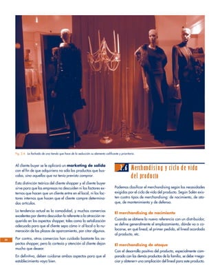 Al cliente buyer se le aplicará un marketing de salida
con el fin de que adquiriera no sólo los productos que bus-
caba, sino aquellos que no tenía previsto comprar.
Esta distinción teórica del cliente shopper y el cliente buyer
sirve para que las empresas no descuiden ni los factores ex-
ternos que hacen que un cliente entre en el local, ni los fac-
tores internos que hacen que el cliente compre determina-
dos artículos.
La tendencia actual es la comodidad, y muchos comercios
excelentes por dentro descuidan lo referente a la atracción re-
querida en los aspectos shopper, tales como la señalización
adecuada para que el cliente sepa cómo ir al local o la nu-
meración de las plazas de aparcamiento, por citar algunos.
Por contra, otros comercios han cuidado bastante los as-
pectos shopper, pero la cortesía y atención al cliente dejan
mucho que desear.
En definitiva, deben cuidarse ambos aspectos para que el
establecimiento vaya bien.
2.6 Merchandising y ciclo de vida
del producto
Podemos clasificar el merchandising según las necesidades
exigidas por el ciclo de vida del producto. Según Salén exis-
ten cuatro tipos de merchandising: de nacimiento, de ata-
que, de mantenimiento y de defensa.
El merchandising de nacimiento
Cuando se obtiene la nueva referencia con un distribuidor,
se define generalmente el emplazamiento, dónde va a co-
locarse, en qué lineal, el primer pedido, el lineal acordado
al producto, etc.
El merchandising de ataque
Con el desarrollo positivo del producto, especialmente com-
parado con los demás productos de la familia, se debe «nego-
ciar y obtener» una ampliación del lineal para este producto.
24
Fig. 2.4. La fachada de una tienda que hace de la seducción su elemento calificante y prioritario.
 