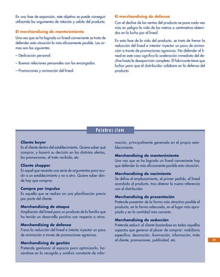 25
En una fase de expansión, este objetivo se puede conseguir
utilizando los argumentos de rotación y salida del producto.
El merchandising de mantenimiento
Una vez que se ha logrado un lineal conveniente se trata de
defender esta situación lo más eficazmente posible. Las ar-
mas son las siguientes:
– Dedicación personal.
– Buenas relaciones personales con los encargados.
– Promociones y animación del lineal.
El merchandising de defensa
Con el declive de las ventas del producto se pone cada vez
más en peligro la vida de los metros o centímetros obteni-
dos en la lucha por el lineal.
En esta fase de la vida del producto, se trata de frenar la
reducción del lineal e intentar inyectar un poco de anima-
ción a través de promociones agresivas. No defender el li-
neal en este caso significa la aceleración inmediata del de-
clive hasta la desaparición completa. El fabricante tiene que
luchar para que el distribuidor colabore en la defensa del
producto.
Palabras clave
Cliente buyer
Es el cliente dentro del establecimiento. Quiere saber qué
comprar, y basará su decisión en las distintas ofertas,
las promociones, el trato recibido, etc.
Cliente shopper
Es aquel que necesita una serie de argumentos para acu-
dir a un establecimiento y no a otro. Quiere saber dón-
de hay que comprar.
Compra por impulso
Es aquella que se realiza sin una planificación previa
por parte del cliente.
Merchandising de ataque
Ampliación del lineal para un producto de la familia que
ha tenido un desarrollo positivo con respecto a otros.
Merchandising de defensa
Frena la reducción del lineal e intenta inyectar un poco
de animación a través de promociones agresivas.
Merchandising de gestión
Pretende gestionar el espacio para optimizarlo, ba-
sándose en la recogida y análisis constante de infor-
mación, principalmente generada en el propio esta-
blecimiento.
Merchandising de mantenimiento
Una vez que se ha logrado un lineal conveniente hay
que defender lo más eficazmente posible esta situación.
Merchandising de nacimiento
Se define el emplazamiento, el primer pedido, el lineal
acordado al producto, tras obtener la nueva referencia
con el distribuidor.
Merchandising de presentación
Pretende presentar de la forma más atractiva posible el
producto, en la forma adecuada, en el lugar más apro-
piado y en la cantidad más correcta.
Merchandising de seducción
Pretende seducir al cliente basándose en todos aquellos
aspectos que generan el placer de comprar: mobiliario
específico, decoración, iluminación, información, trato
al cliente, promociones, publicidad, etc.
 
