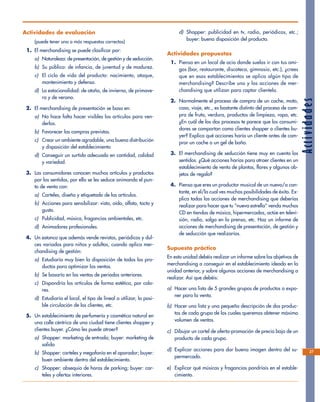 Actividades
27
Actividades de evaluación
(puede tener una o más respuestas correctas)
1. El merchandising se puede clasificar por:
a) Naturaleza: de presentación, de gestión y de seducción.
b) Su público: de infancia, de juventud y de madurez.
c) El ciclo de vida del producto: nacimiento, ataque,
mantenimiento y defensa.
d) La estacionalidad: de otoño, de invierno, de primave-
ra y de verano.
2. El merchandising de presentación se basa en:
a) No hace falta hacer visibles los artículos para ven-
derlos.
b) Favorecer las compras previstas.
c) Crear un ambiente agradable, una buena distribución
y disposición del establecimiento
d) Conseguir un surtido adecuado en cantidad, calidad
y variedad.
3. Las consumidores conocen muchos artículos y productos
por los sentidos, por ello se les seduce animando el pun-
to de venta con:
a) Carteles, diseño y etiquetado de los artículos.
b) Acciones para sensibilizar: vista, oído, olfato, tacto y
gusto.
c) Publicidad, música, fragancias ambientales, etc.
d) Animadores profesionales.
4. Un estanco que además vende revistas, periódicos y dul-
ces variados para niños y adultos, cuando aplica mer-
chandising de gestión:
a) Estudiaría muy bien la disposición de todos los pro-
ductos para optimizar las ventas.
b) Se basaría en las ventas de periodos anteriores.
c) Dispondría los artículos de forma estética, por colo-
res.
d) Estudiaría el local, el tipo de lineal a utilizar, la posi-
ble circulación de los clientes, etc.
5. Un establecimiento de perfumería y cosmética natural en
una calle céntrica de una ciudad tiene clientes shopper y
clientes buyer. ¿Cómo les puede atraer?
a) Shopper: marketing de entrada; buyer: marketing de
salida
b) Shopper: carteles y megafonía en el aparador; buyer:
buen ambiente dentro del establecimiento.
c) Shopper: obsequio de horas de parking; buyer: car-
teles y ofertas interiores.
d) Shopper: publicidad en tv, radio, periódicos, etc.;
buyer: buena disposición del producto.
Actividades propuestas
1. Piensa en un local de ocio donde suelas ir con tus ami-
gos (bar, restaurante, discoteca, gimnasio, etc.), ¿crees
que en esos establecimientos se aplica algún tipo de
merchandising? Describe uno y las acciones de mer-
chandising que utilizan para captar clientela.
2. Normalmente el proceso de compra de un coche, moto,
casa, viaje, etc., es bastante distinto del proceso de com-
pra de fruta, verdura, productos de limpieza, ropa, etc.
¿En cuál de los dos procesos te parece que los consumi-
dores se comportan como clientes shopper o clientes bu-
yer? Explica qué acciones haría un cliente antes de com-
prar un coche o un gel de baño.
3. El merchandising de seducción tiene muy en cuenta los
sentidos. ¿Qué acciones harías para atraer clientes en un
establecimiento de venta de plantas, flores y algunos ob-
jetos de regalo?
4. Piensa que eres un productor musical de un nuevo/a can-
tante, en el/la cual ves muchas posibilidades de éxito. Ex-
plica todas las acciones de merchandising que deberías
realizar para hacer que tu “nueva estrella” venda muchos
CD en tiendas de música, hipermercados, actúe en televi-
sión, radio, salga en la prensa, etc. Haz un informe de
acciones de merchandising de presentación, de gestión y
de seducción que realizarías.
Supuesto práctico
En esta unidad debéis realizar un informe sobre los objetivos de
merchandising a conseguir en el establecimiento ideado en la
unidad anterior, y sobre algunas acciones de merchandising a
realizar. Así que debéis:
a) Hacer una lista de 5 grandes grupos de productos a expo-
ner para la venta.
b) Hacer una lista y una pequeña descripción de dos produc-
tos de cada grupo de los cuales queremos obtener máximo
volumen de ventas.
c) Dibujar un cartel de oferta-promoción de precio bajo de un
producto de cada grupo.
d) Explicar acciones para dar buena imagen dentro del su-
permercado.
e) Explicar qué músicas y fragancias pondríais en el estable-
cimiento.
 