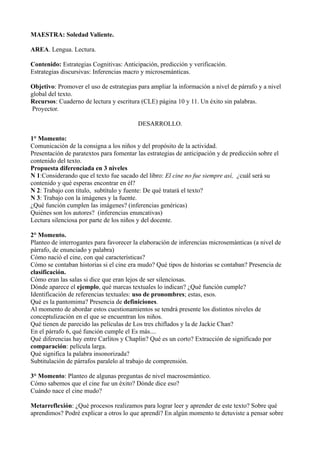 MAESTRA: Soledad Valiente.
AREA. Lengua. Lectura.
Contenido: Estrategias Cognitivas: Anticipación, predicción y verificación.
Estrategias discursivas: Inferencias macro y microsemánticas.
Objetivo: Promover el uso de estrategias para ampliar la información a nivel de párrafo y a nivel
global del texto.
Recursos: Cuaderno de lectura y escritura (CLE) página 10 y 11. Un éxito sin palabras.
Proyector.
DESARROLLO.
1° Momento:
Comunicación de la consigna a los niños y del propósito de la actividad.
Presentación de paratextos para fomentar las estrategias de anticipación y de predicción sobre el
contenido del texto.
Propuesta diferenciada en 3 niveles
N 1:Considerando que el texto fue sacado del libro: El cine no fue siempre así, ¿cuál será su
contenido y qué esperas encontrar en él?
N 2: Trabajo con título, subtítulo y fuente: De qué tratará el texto?
N 3: Trabajo con la imágenes y la fuente.
¿Qué función cumplen las imágenes? (inferencias genéricas)
Quiénes son los autores? (inferencias enuncativas)
Lectura silenciosa por parte de los niños y del docente.
2° Momento.
Planteo de interrogantes para favorecer la elaboración de inferencias microsemánticas (a nivel de
párrafo, de enunciado y palabra)
Cómo nació el cine, con qué características?
Cómo se contaban historias si el cine era mudo? Qué tipos de historias se contaban? Presencia de
clasificación.
Cómo eran las salas si dice que eran lejos de ser silenciosas.
Dónde aparece el ejemplo, qué marcas textuales lo indican? ¿Qué función cumple?
Identificación de referencias textuales: uso de pronombres; estas, esos.
Qué es la pantomima? Presencia de definiciones.
Al momento de abordar estos cuestionamientos se tendrá presente los distintos niveles de
conceptulización en el que se encuentran los niños.
Qué tienen de parecido las películas de Los tres chiflados y la de Jackie Chan?
En el párrafo 6, qué función cumple el Es más....
Qué diferencias hay entre Carlitos y Chaplin? Qué es un corto? Extracción de significado por
comparación: película larga.
Qué significa la palabra insonorizada?
Subtitulación de párrafos paralelo al trabajo de comprensión.
3° Momento: Planteo de algunas preguntas de nivel macrosemántico.
Cómo sabemos que el cine fue un éxito? Dónde dice eso?
Cuándo nace el cine mudo?
Metarreflexión: ¿Qué procesos realizamos para lograr leer y aprender de este texto? Sobre qué
aprendimos? Podré explicar a otros lo que aprendí? En algún momento te detuviste a pensar sobre
 