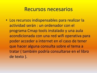 Recursos necesariosLos recursos indispensables para realizar la actividad serán : un ordenador con el programa Cmaptools instalado y una aula acondicionada con una red wifi operativa para poder acceder a internet en el caso de tener que hacer alguna consulta sobre el tema a tratar ( también podría consultarse en el libro de texto ). 