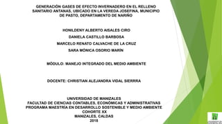 GENERACIÓN GASES DE EFECTO INVERNADERO EN EL RELLENO
SANITARIO ANTANAS, UBICADO EN LA VEREDA JOSEFINA, MUNICIPIO
DE PASTO, DEPARTAMENTO DE NARIÑO
HONILDENY ALBERTO AISALES CIRO
DANIELA CASTILLO BARBOSA
MARCELO RENATO CALVACHE DE LA CRUZ
SARA MÓNICA OSORIO MARÍN
MÓDULO: MANEJO INTEGRADO DEL MEDIO AMBIENTE
DOCENTE: CHRISTIAN ALEJANDRA VIDAL SIERRRA
UNIVERSIDAD DE MANIZALES
FACULTAD DE CIENCIAS CONTABLES, ECONÓMICAS Y ADMINISTRATIVAS
PROGRAMA MAESTRÍA EN DESARROLLO SOSTENIBLE Y MEDIO AMBIENTE
COHORTE XX
MANIZALES, CALDAS
2018
 
