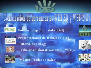 Combinación de herramientas WEB 3D y WEB 2.O Formar un grupo ( red social). Tutoriales ( blog). Presentaciones de trabajos ( blog). Música ( redes sociales). Trabajar colaborativamente ( Wiki). 