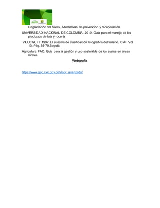 Degradación del Suelo, Alternativas de prevención y recuperación.
UNIVERSIDAD NACIONAL DE COLOMBIA, 2010. Guía para el manejo de los
productos de tala y rocería
VILLOTA, H. 1992. El sistema de clasificación fisiográfica del terreno. CIAF Vol
13. Pág. 55-70.Bogotá
Agricultura FAO. Guía para la gestión y uso sostenible de los suelos en áreas
rurales.
Webgrafia
https://www.geo.cvc.gov.co/visor_avanzado/
 