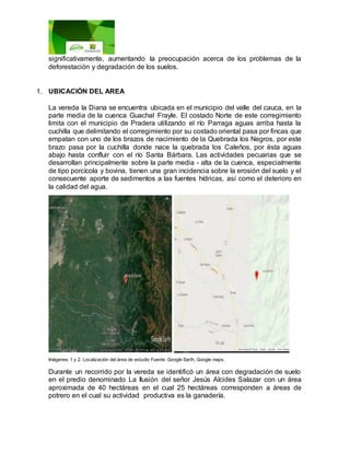 significativamente, aumentando la preocupación acerca de los problemas de la
deforestación y degradación de los suelos.
1. UBICACIÓN DEL AREA
La vereda la Diana se encuentra ubicada en el municipio del valle del cauca, en la
parte media de la cuenca Guachal Frayle. El costado Norte de este corregimiento
limita con el municipio de Pradera utilizando el río Parraga aguas arriba hasta la
cuchilla que delimitando el corregimiento por su costado oriental pasa por fincas que
empatan con uno de los brazos de nacimiento de la Quebrada los Negros, por este
brazo pasa por la cuchilla donde nace la quebrada los Caleños, por ésta aguas
abajo hasta confluir con el río Santa Bárbara. Las actividades pecuarias que se
desarrollan principalmente sobre la parte media - alta de la cuenca, especialmente
de tipo porcícola y bovina, tienen una gran incidencia sobre la erosión del suelo y el
consecuente aporte de sedimentos a las fuentes hídricas, así como el deterioro en
la calidad del agua.
Imágenes 1 y 2. Localización del área de estudio Fuente: Google Earth, Google maps.
Durante un recorrido por la vereda se identificó un área con degradación de suelo
en el predio denominado La Ilusión del señor Jesús Alcides Salazar con un área
aproximada de 40 hectáreas en el cual 25 hectáreas corresponden a áreas de
potrero en el cual su actividad productiva es la ganadería.
 