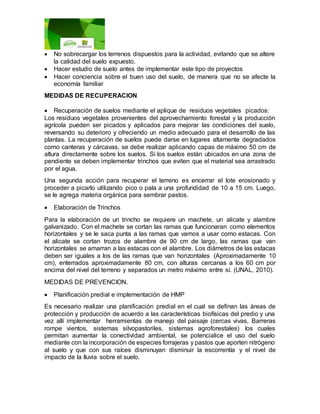  No sobrecargar los terrenos dispuestos para la actividad, evitando que se altere
la calidad del suelo expuesto.
 Hacer estudio de suelo antes de implementar este tipo de proyectos
 Hacer conciencia sobre el buen uso del suelo, de manera que no se afecte la
economía familiar
MEDIDAS DE RECUPERACION
 Recuperación de suelos mediante el aplique de residuos vegetales picados:
Los residuos vegetales provenientes del aprovechamiento forestal y la producción
agrícola pueden ser picados y aplicados para mejorar las condiciones del suelo,
reversando su deterioro y ofreciendo un medio adecuado para el desarrollo de las
plantas. La recuperación de suelos puede darse en lugares altamente degradados
como canteras y cárcavas, se debe realizar aplicando capas de máximo 50 cm de
altura directamente sobre los suelos. Si los suelos están ubicados en una zona de
pendiente se deben implementar trinchos que eviten que el material sea arrastrado
por el agua.
Una segunda acción para recuperar el terreno es encerrar el lote erosionado y
proceder a picarlo utilizando pico o pala a una profundidad de 10 a 15 cm. Luego,
se le agrega materia orgánica para sembrar pastos.
 Elaboración de Trinchos
Para la elaboración de un trincho se requiere un machete, un alicate y alambre
galvanizado. Con el machete se cortan las ramas que funcionaran como elementos
horizontales y se le saca punta a las ramas que vamos a usar como estacas. Con
el alicate se cortan trozos de alambre de 90 cm de largo, las ramas que van
horizontales se amarran a las estacas con el alambre. Los diámetros de las estacas
deben ser iguales a los de las ramas que van horizontales (Aproximadamente 10
cm), enterrados aproximadamente 80 cm, con alturas cercanas a los 60 cm por
encima del nivel del terreno y separados un metro máximo entre sí. (UNAL, 2010).
MEDIDAS DE PREVENCION.
 Planificación predial e implementación de HMP
Es necesario realizar una planificación predial en el cual se definan las áreas de
protección y producción de acuerdo a las características biofísicas del predio y una
vez allí implementar herramientas de manejo del paisaje (cercas vivas, Barreras
rompe vientos, sistemas silvopastoriles, sistemas agroforestales) los cuales
permitan aumentar la conectividad ambiental, se potencialice el uso del suelo
mediante con la incorporación de especies forrajeras y pastos que aporten nitrógeno
al suelo y que con sus raíces disminuyan disminuir la escorrentía y el nivel de
impacto de la lluvia sobre el suelo.
 