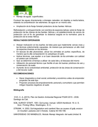  Manejo de aguas superficiales:
Conducir las aguas directamente a drenajes naturales sin dejarlas a media ladera,
evitando la concentración de volúmenes de agua en un mismo sitio.
 Ampliación de la franja forestal protectora de las fuentes hídricas
Reforestación y enriquecimiento con siembra de especies nativas sobre la franja de
protección de las riberas de las fuentes hídricas y el establecimiento de cercos de
protección con el fin de garantizar la distancia exigida en la normativa para la
protección de la ronda hídrica.
RESULTADOS ESPERADOS
 Alcázar motivación en los dueños de lotes para que implemente cercas vivas y
las técnicas anteriormente expuestas, de manera que permanezca un alto nivel
de especies diversas en los terrenos
 En épocas de alta pluviosidad, ubicar los animales en puntos específicos, de
manera que la alta compactación no perjudique el suelo.
 Aplicar técnicas, que ayuden a un buen desarrollo de los animales con calidad
en pastos que consumen.
 Que se determine el tiempo a utilizar de cada lote y el descaso del mismo
 Utilización de personal técnico que facilite el uso de buenas prácticas de uso y
conservación de suelo
 Aumento de la conectividad ambiental, protección de las áreas de conservación
y del recurso suelo
RECOMENDACIONES
 Hacer diagnostico a nivel social, ambiental y económico antes de emprender
proyectos de este tipo
 Proponer procesos de empoderamiento personal y comunitario que permitan
mitigar impactos negativos al suelo
Bibliografía
CVC, C. A. (2015). Plan de Gestión Ambiental Regional PGAR 2015 - 2036.
Santiago de Cali.
SOIL SURVEY STAFF. 1951. Soil survey manual. USDA Handbook 18. U. S.
Govt. Printing Office, Washington, D. C.
STRUNK, H. 2003. Soil degradation and overland flow as causes of gully erosion
on mountain pastures and in forests. Catena 50:185-198.
UNIVERSIDAD DE MANIZALES, Modulo Manejo Integrado del suelo.Unidad III.
 