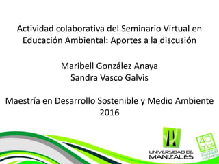 Actividad colaborativa del Seminario Virtual en
Educación Ambiental: Aportes a la discusión
Maribell González Anaya
Sandra Vasco Galvis
Maestría en Desarrollo Sostenible y Medio Ambiente
2016
 