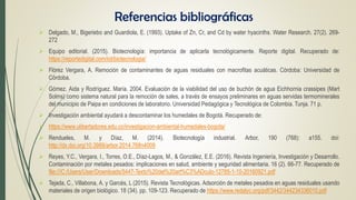  Delgado, M., Bigeriebo and Guardiola, E. (1993). Uptake of Zn, Cr, and Cd by water hyacinths. Water Research. 27(2). 269-
272
 Equipo editorial. (2015). Biotecnología: importancia de aplicarla tecnológicamente. Reporte digital. Recuperado de:
https://reportedigital.com/iot/biotecnologia/
 Flórez Vergara, A. Remoción de contaminantes de aguas residuales con macrofitas acuáticas. Córdoba: Universidad de
Córdoba.
 Gómez. Aida y Rodríguez. María. 2004. Evaluación de la viabilidad del uso de buchón de agua Eichhornia crassipes (Mart
Solms) como sistema natural para la remoción de sales, a través de ensayos preliminares en aguas servidas termominerales
del municipio de Paipa en condiciones de laboratorio. Universidad Pedagógica y Tecnológica de Colombia. Tunja. 71 p.
 Investigación ambiental ayudará a descontaminar los humedales de Bogotá. Recuperado de:
 https://www.ulibertadores.edu.co/investigacion-ambiental-humedales-bogota/
 Rendueles, M. y Díaz, M. (2014). Biotecnología industrial. Arbor, 190 (768): a155. doi:
http://dx.doi.org/10.3989/arbor.2014.768n4009
 Reyes, Y.C., Vergara, I., Torres, O.E., Díaz-Lagos, M., & González, E.E. (2016). Revista Ingeniería, Investigación y Desarrollo.
Contaminación por metales pesados: implicaciones en salud, ambiente y seguridad alimentaria. 16 (2). 66-77. Recuperado de
file:///C:/Users/User/Downloads/5447-Texto%20del%20art%C3%ADculo-12785-1-10-20160921.pdf
 Tejada, C., Villabona, A. y Garcés, L (2015). Revista Tecnológicas. Adsorción de metales pesados en aguas residuales usando
materiales de origen biológico. 18 (34). pp. 109-123. Recuperado de https://www.redalyc.org/pdf/3442/344234336010.pdf
Referencias bibliográficas
 