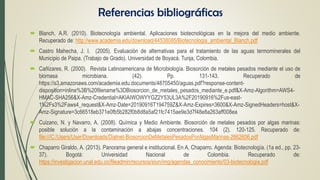  Blanch, A.R. (2010). Biotecnología ambiental. Aplicaciones biotecnológicas en la mejora del medio ambiente.
Recuperado de: http://www.academia.edu/download/44538085/Biotecnologia_ambiental_Blanch.pdf
 Castro Mahecha, J. I. (2005). Evaluación de alternativas para el tratamiento de las aguas termominerales del
Municipio de Paipa. (Trabajo de Grado). Universidad de Boyacá. Tunja, Colombia.
 Cañizares, R. (2000). Revista Latinoamericana de Microbiología. Biosorción de metales pesados mediante el uso de
biomasa microbiana. (42). Pp. 131-143. Recuperado de
https://s3.amazonaws.com/academia.edu.documents/48705450/aguas.pdf?response-content-
disposition=inline%3B%20filename%3DBiosorcion_de_metales_pesados_mediante_e.pdf&X-Amz-Algorithm=AWS4-
HMAC-SHA256&X-Amz-Credential=AKIAIWOWYYGZ2Y53UL3A%2F20190916%2Fus-east-
1%2Fs3%2Faws4_request&X-Amz-Date=20190916T194759Z&X-Amz-Expires=3600&X-Amz-SignedHeaders=host&X-
Amz-Signature=3c66518eb371e0fb5b282f0b8d8a5af21fc7415ae9e3d7f48e8a263aff008ea
 Cuizano, N. y Navarro, A. (2008). Química y Medio Ambiente. Biosorción de metales pesados por algas marinas:
posible solución a la contaminación a abajas concentraciones. 104 (2). 120-125. Recuperado de:
file:///C:/Users/User/Downloads/Dialnet-BiosorcionDeMetalesPesadosPorAlgasMarinas-2662606.pdf
 Chaparro Giraldo, A. (2013). Panorama general e institucional. En A, Chaparro. Agenda: Biotecnología. (1a ed., pp. 23-
37). Bogotá: Universidad Nacional de Colombia. Recuperado de:
https://investigacion.unal.edu.co/fileadmin/recursos/siun/img/agendas_conocimiento/03-biotecnologia.pdf
Referencias bibliográficas
 
