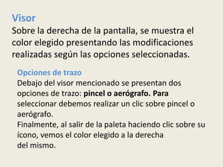 Visor
Sobre la derecha de la pantalla, se muestra el
color elegido presentando las modificaciones
realizadas según las opciones seleccionadas.
 Opciones de trazo
 Debajo del visor mencionado se presentan dos
 opciones de trazo: pincel o aerógrafo. Para
 seleccionar debemos realizar un clic sobre pincel o
 aerógrafo.
 Finalmente, al salir de la paleta haciendo clic sobre su
 ícono, vemos el color elegido a la derecha
 del mismo.
 