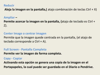 Reducir
Aleja la imagen en la pantalla,( atajo combinación de teclas Ctrl + X)

Ampliar –
Permite acercar la imagen en la pantalla, (atajo de teclado es Ctrl +
Z).

Center Image o centrar imagen
Permite que la imagen quede centrada en la pantalla, (el atajo de
teclado corresponde a Ctrl + A).

Full Screen - Pantalla Completa
Permite ver la imagen de forma completa.
Copy - Copiar
Activando esta opción se genera una copia de la imagen en el
Portapapeles, la cual puede ser guardada en el Diario o Pendrive.
 