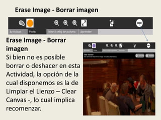 Erase Image - Borrar imagen



Erase Image - Borrar
imagen
Si bien no es posible
borrar o deshacer en esta
Actividad, la opción de la
cual disponemos es la de
Limpiar el Lienzo – Clear
Canvas -, lo cual implica
recomenzar.
 