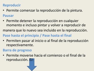 Reproducir
• Permite comenzar la reproducción de la pintura.
Pausar
• Permite detener la reproducción en cualquier
  momento e incluso pintar y volver a reproducir de
manera que lo nuevo sea incluido en la reproducción.
Pase hasta el principio / Pase hasta el final
• Permiten pasar al inicio o al final de la reproducción
  respectivamente.
Barra de progreso
• Permite moverse hacia el comienzo o el final de la
  reproducción. EJ:
 