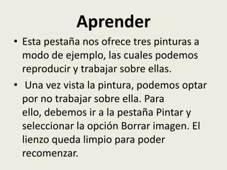 Aprender
• Esta pestaña nos ofrece tres pinturas a
  modo de ejemplo, las cuales podemos
  reproducir y trabajar sobre ellas.
• Una vez vista la pintura, podemos optar
  por no trabajar sobre ella. Para
  ello, debemos ir a la pestaña Pintar y
  seleccionar la opción Borrar imagen. El
  lienzo queda limpio para poder
  recomenzar.
 