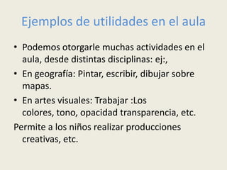 Ejemplos de utilidades en el aula
• Podemos otorgarle muchas actividades en el
  aula, desde distintas disciplinas: ej:,
• En geografía: Pintar, escribir, dibujar sobre
  mapas.
• En artes visuales: Trabajar :Los
  colores, tono, opacidad transparencia, etc.
Permite a los niños realizar producciones
  creativas, etc.
 