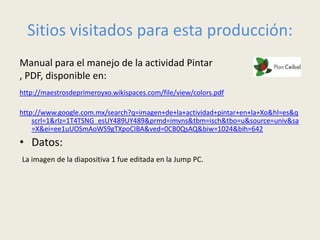 Sitios visitados para esta producción:
Manual para el manejo de la actividad Pintar
, PDF, disponible en:
http://maestrosdeprimeroyxo.wikispaces.com/file/view/colors.pdf

http://www.google.com.mx/search?q=imagen+de+la+actividad+pintar+en+la+Xo&hl=es&q
    scrl=1&rlz=1T4TSNG_esUY489UY489&prmd=imvns&tbm=isch&tbo=u&source=univ&sa
    =X&ei=ee1uUOSmAoWS9gTXpoCIBA&ved=0CB0QsAQ&biw=1024&bih=642
• Datos:
La imagen de la diapositiva 1 fue editada en la Jump PC.
 
