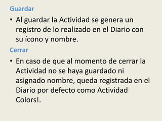 Guardar
• Al guardar la Actividad se genera un
  registro de lo realizado en el Diario con
  su ícono y nombre.
Cerrar
• En caso de que al momento de cerrar la
  Actividad no se haya guardado ni
  asignado nombre, queda registrada en el
  Diario por defecto como Actividad
  Colors!.
 