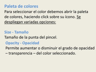 Paleta de colores
Para seleccionar el color debemos abrir la paleta
de colores, haciendo click sobre su ícono. Se
despliegan variadas opciones:

Size - Tamaño
Tamaño de la punta del pincel.
 Opacity - Opacidad
 Permite aumentar o disminuir el grado de opacidad
 – transparencia – del color seleccionado.
 