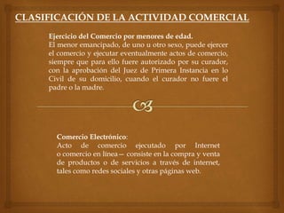 CLASIFICACIÓN DE LA ACTIVIDAD COMERCIAL
Comercio Electrónico:
Acto de comercio ejecutado por Internet
o comercio en línea— consiste en la compra y venta
de productos o de servicios a través de internet,
tales como redes sociales y otras páginas web.
Ejercicio del Comercio por menores de edad.
El menor emancipado, de uno u otro sexo, puede ejercer
el comercio y ejecutar eventualmente actos de comercio,
siempre que para ello fuere autorizado por su curador,
con la aprobación del Juez de Primera Instancia en lo
Civil de su domicilio, cuando el curador no fuere el
padre o la madre.
 