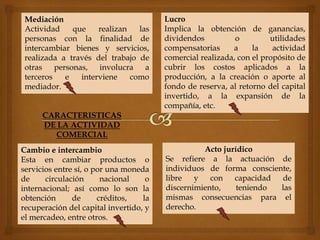 CARACTERISTICAS
DE LA ACTIVIDAD
COMERCIAL
Acto jurídico
Se refiere a la actuación de
individuos de forma consciente,
libre y con capacidad de
discernimiento, teniendo las
mismas consecuencias para el
derecho.
Mediación
Actividad que realizan las
personas con la finalidad de
intercambiar bienes y servicios,
realizada a través del trabajo de
otras personas, involucra a
terceros e interviene como
mediador.
Cambio e intercambio
Esta en cambiar productos o
servicios entre sí, o por una moneda
de circulación nacional o
internacional; así como lo son la
obtención de créditos, la
recuperación del capital invertido, y
el mercadeo, entre otros.
Lucro
Implica la obtención de ganancias,
dividendos o utilidades
compensatorias a la actividad
comercial realizada, con el propósito de
cubrir los costos aplicados a la
producción, a la creación o aporte al
fondo de reserva, al retorno del capital
invertido, a la expansión de la
compañía, etc.
 