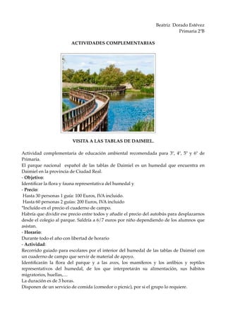 Beatriz Dorado Estévez
Primaria 2ºB
ACTIVIDADES COMPLEMENTARIAS
VISITA A LAS TABLAS DE DAIMIEL.
Actividad complementaria de educación ambiental recomendada para 3º, 4º, 5º y 6º de
Primaria.
El parque nacional español de las tablas de Daimiel es un humedal que encuentra en
Daimiel en la provincia de Ciudad Real.
- Objetivo:
Identificar la flora y fauna representativa del humedal y
- Precio:
Hasta 30 personas 1 guía: 100 Euros, IVA incluido.
Hasta 60 personas 2 guías: 200 Euros, IVA incluido
*Incluído en el precio el cuaderno de campo.
Habría que dividir ese precio entre todos y añadir el precio del autobús para desplazarnos
desde el colegio al parque. Saldría a 6/7 euros por niño dependiendo de los alumnos que
asistan.
- Horario:
Durante todo el año con libertad de horario
- Actividad:
Recorrido guiado para escolares por el interior del humedal de las tablas de Daimiel con
un cuaderno de campo que servir de material de apoyo.
Identificarán la flora del parque y a las aves, los mamíferos y los anfibios y reptiles
representativos del humedal, de los que interpretarán su alimentación, sus hábitos
migratorios, huellas,…
La duración es de 3 horas.
Disponen de un servicio de comida (comedor o picnic), por si el grupo lo requiere.