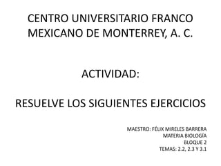 CENTRO UNIVERSITARIO FRANCO MEXICANO DE MONTERREY, A. C. ACTIVIDAD:RESUELVE LOS SIGUIENTES EJERCICIOS MAESTRO: FÉLIX MIRELES BARRERA MATERIA BIOLOGÍA BLOQUE 2 TEMAS: 2.2, 2.3 Y 3.1 